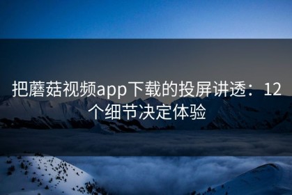 把蘑菇视频app下载的投屏讲透：12个细节决定体验