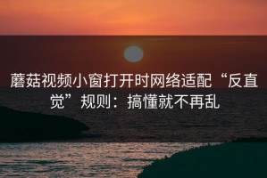 蘑菇视频小窗打开时网络适配“反直觉”规则：搞懂就不再乱