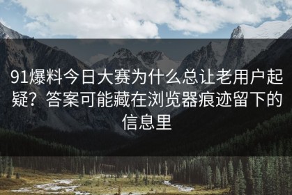 91爆料今日大赛为什么总让老用户起疑？答案可能藏在浏览器痕迹留下的信息里