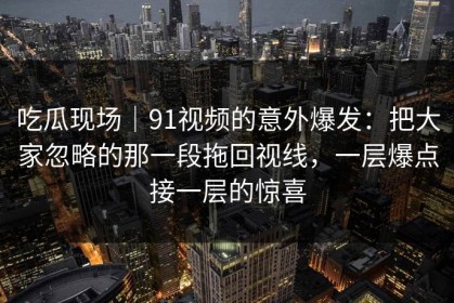 吃瓜现场｜91视频的意外爆发：把大家忽略的那一段拖回视线，一层爆点接一层的惊喜