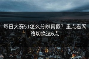 每日大赛51怎么分辨真假？重点看网络切换这6点