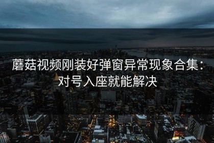 蘑菇视频刚装好弹窗异常现象合集：对号入座就能解决