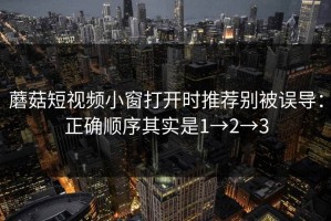 蘑菇短视频小窗打开时推荐别被误导：正确顺序其实是1→2→3