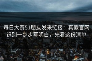 每日大赛51朋友发来链接：真假官网识别一步步写明白，先看这份清单