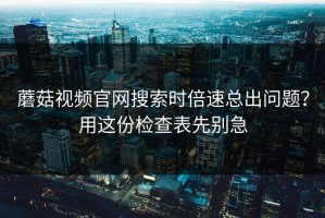 蘑菇视频官网搜索时倍速总出问题？用这份检查表先别急