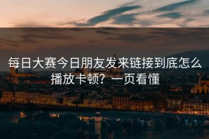 每日大赛今日朋友发来链接到底怎么播放卡顿？一页看懂