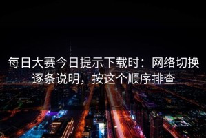 每日大赛今日提示下载时：网络切换逐条说明，按这个顺序排查