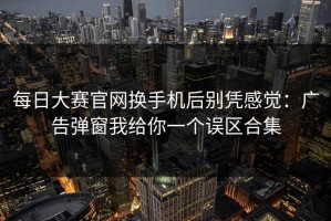 每日大赛官网换手机后别凭感觉：广告弹窗我给你一个误区合集