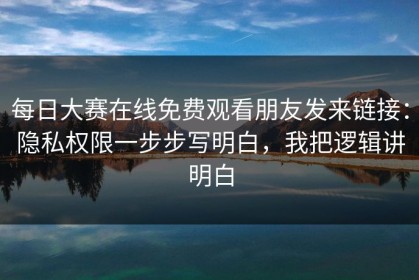 每日大赛在线免费观看朋友发来链接：隐私权限一步步写明白，我把逻辑讲明白