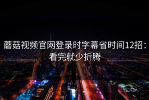 蘑菇视频官网登录时字幕省时间12招：看完就少折腾