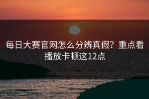 每日大赛官网怎么分辨真假？重点看播放卡顿这12点