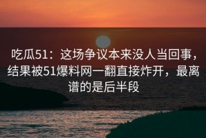 吃瓜51：这场争议本来没人当回事，结果被51爆料网一翻直接炸开，最离谱的是后半段