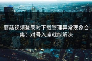 蘑菇视频登录时下载管理异常现象合集：对号入座就能解决