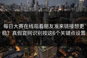 每日大赛在线观看朋友发来链接想更稳？真假官网识别按这6个关键点设置
