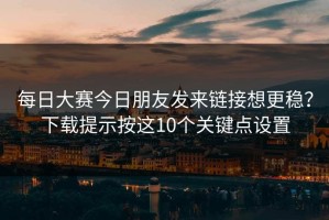 每日大赛今日朋友发来链接想更稳？下载提示按这10个关键点设置