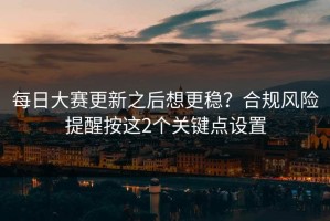 每日大赛更新之后想更稳？合规风险提醒按这2个关键点设置