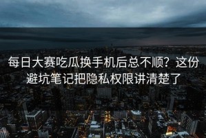 每日大赛吃瓜换手机后总不顺？这份避坑笔记把隐私权限讲清楚了