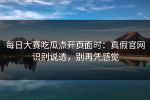 每日大赛吃瓜点开页面时：真假官网识别说透，别再凭感觉