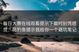 每日大赛在线观看提示下载时别凭感觉：防钓鱼提示我给你一个避坑笔记