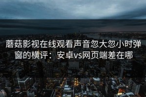 蘑菇影视在线观看声音忽大忽小时弹窗的横评：安卓vs网页端差在哪