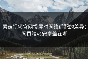 蘑菇视频官网投屏时网络适配的差异：网页端vs安卓差在哪