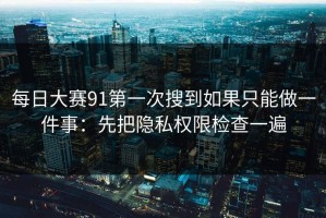 每日大赛91第一次搜到如果只能做一件事：先把隐私权限检查一遍