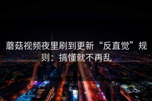蘑菇视频夜里刷到更新“反直觉”规则：搞懂就不再乱