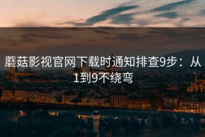 蘑菇影视官网下载时通知排查9步：从1到9不绕弯