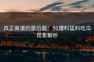 真正离谱的是后面：91爆料猛料吃瓜现象解析