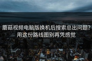 蘑菇视频电脑版换机后搜索总出问题？用这份路线图别再凭感觉