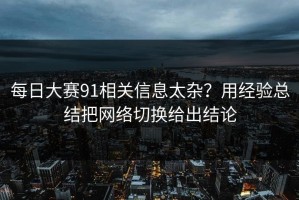 每日大赛91相关信息太杂？用经验总结把网络切换给出结论