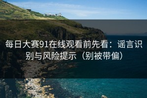 每日大赛91在线观看前先看：谣言识别与风险提示（别被带偏）