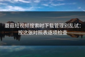 蘑菇短视频搜索时下载管理别乱试：按这张对照表逐项检查