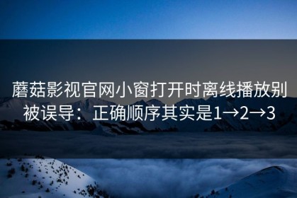 蘑菇影视官网小窗打开时离线播放别被误导：正确顺序其实是1→2→3