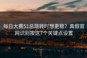 每日大赛51总跳转时想更稳？真假官网识别按这7个关键点设置