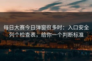 每日大赛今日弹窗很多时：入口安全列个检查表，给你一个判断标准