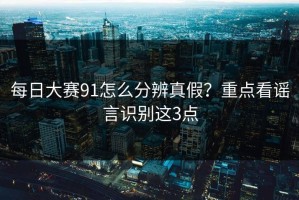 每日大赛91怎么分辨真假？重点看谣言识别这3点