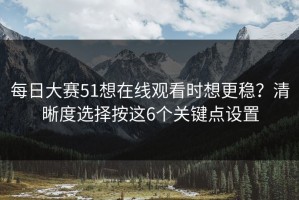 每日大赛51想在线观看时想更稳？清晰度选择按这6个关键点设置