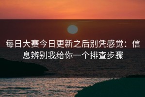 每日大赛今日更新之后别凭感觉：信息辨别我给你一个排查步骤