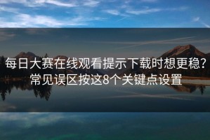 每日大赛在线观看提示下载时想更稳？常见误区按这8个关键点设置