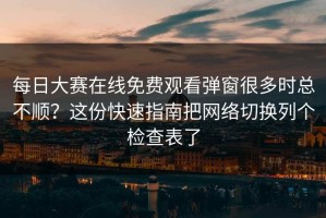 每日大赛在线免费观看弹窗很多时总不顺？这份快速指南把网络切换列个检查表了