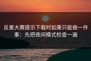 反差大赛提示下载时如果只能做一件事：先把夜间模式检查一遍