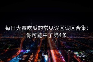 每日大赛吃瓜的常见误区误区合集：你可能中了第4条
