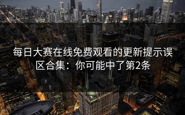 每日大赛在线免费观看的更新提示误区合集:你可能中了第2条 每日大赛在线免费观看的更新提示误区合集:你可能中了第2条