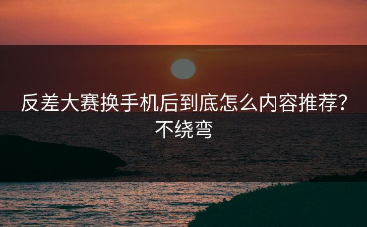 反差大赛换手机后到底怎么内容推荐？不绕弯