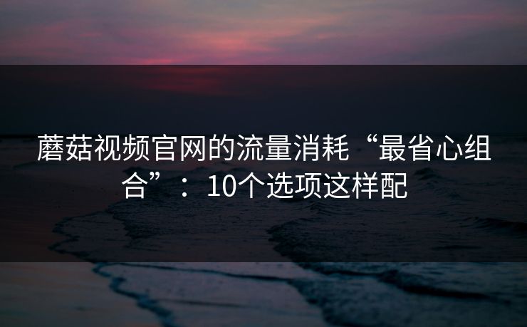蘑菇视频官网的流量消耗“最省心组合”:10个选项这样配 蘑菇视频官网的流量消耗“最省心组合”:10个选项这样配