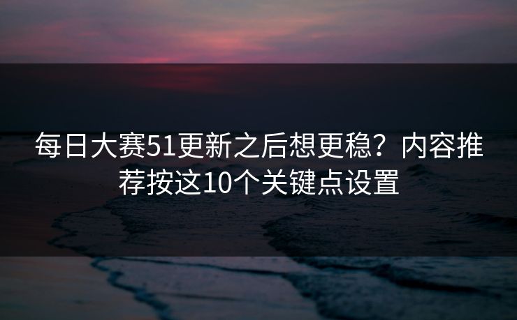 每日大赛51更新之后想更稳？内容推荐按这10个关键点设置