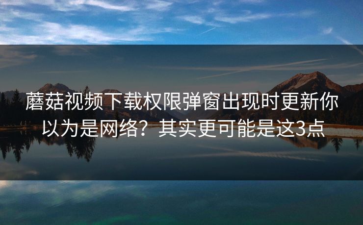 蘑菇视频下载权限弹窗出现时更新你以为是网络？其实更可能是这3点