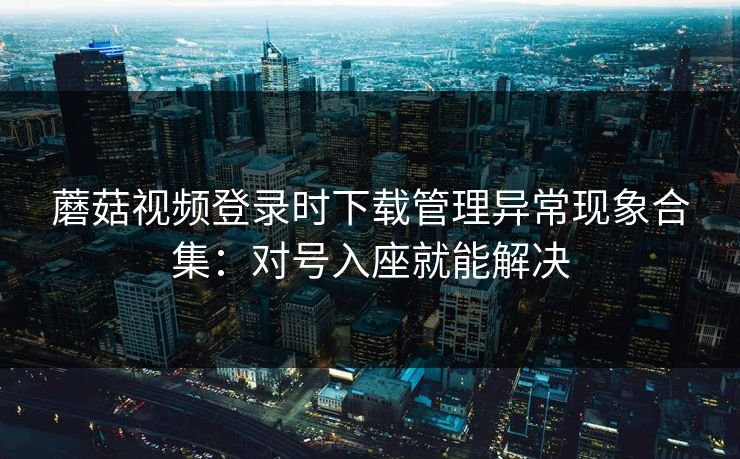 蘑菇视频登录时下载管理异常现象合集：对号入座就能解决