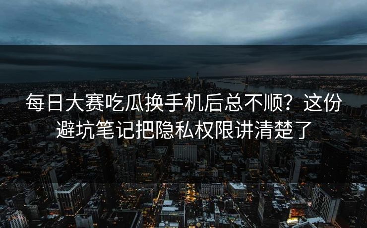 每日大赛吃瓜换手机后总不顺？这份避坑笔记把隐私权限讲清楚了